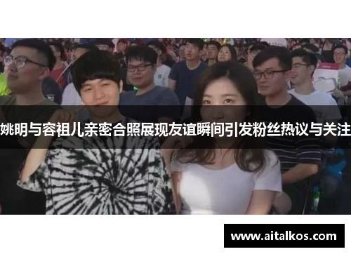 姚明与容祖儿亲密合照展现友谊瞬间引发粉丝热议与关注