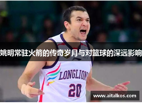姚明常驻火箭的传奇岁月与对篮球的深远影响