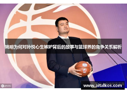 姚明为何对孙悦心生嫉妒背后的故事与篮球界的竞争关系解析
