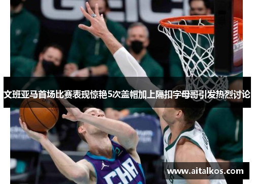 文班亚马首场比赛表现惊艳5次盖帽加上隔扣字母哥引发热烈讨论