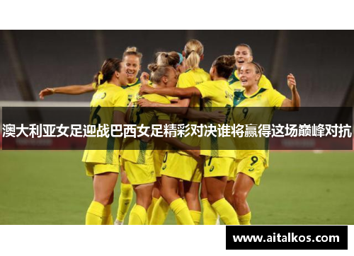 澳大利亚女足迎战巴西女足精彩对决谁将赢得这场巅峰对抗